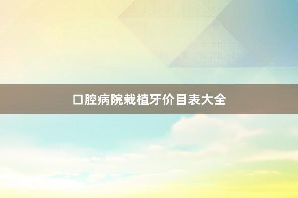 口腔病院栽植牙价目表大全