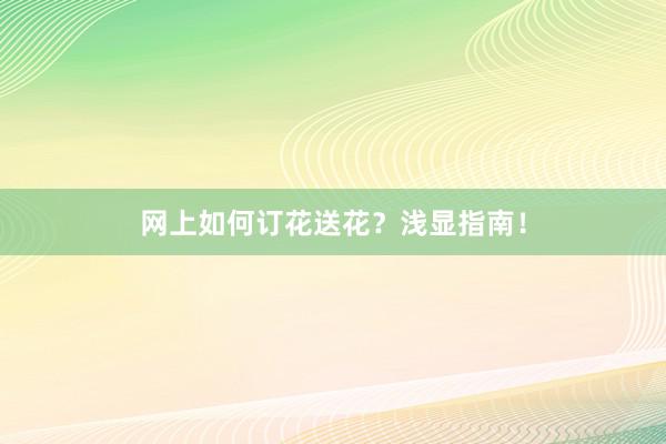 网上如何订花送花？浅显指南！